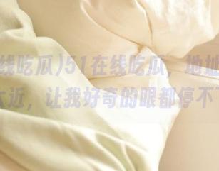 51在线吃瓜，地址：离我心坎太近，让我好奇的眼都停不下来！