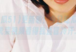 更新啦！今日吃瓜51：老虎菜视频看得我直冒冷汗…