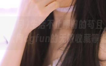 生活不止眼前的苟且，还有吃瓜群众网cgfun的无限收藏等着你！